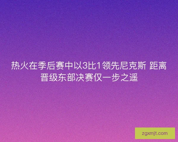 热火在季后赛中以3比1领先尼克斯 距离晋级东部决赛仅一步之遥