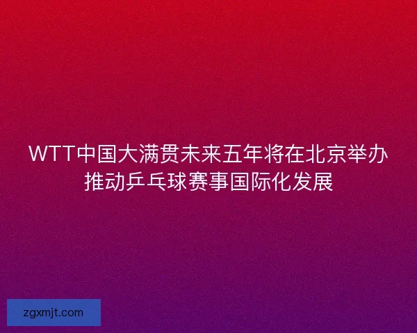 WTT中国大满贯未来五年将在北京举办推动乒乓球赛事国际化发展