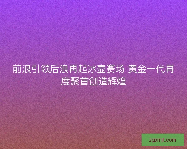 前浪引领后浪再起冰壶赛场 黄金一代再度聚首创造辉煌