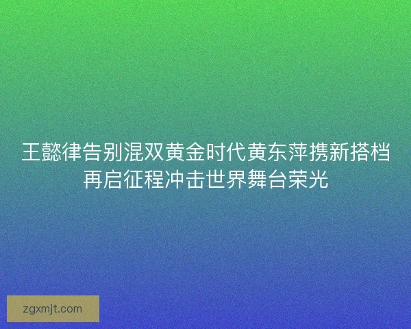 王懿律告别混双黄金时代黄东萍携新搭档再启征程冲击世界舞台荣光