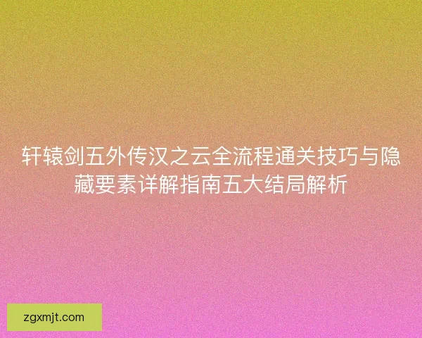 轩辕剑五外传汉之云全流程通关技巧与隐藏要素详解指南五大结局解析