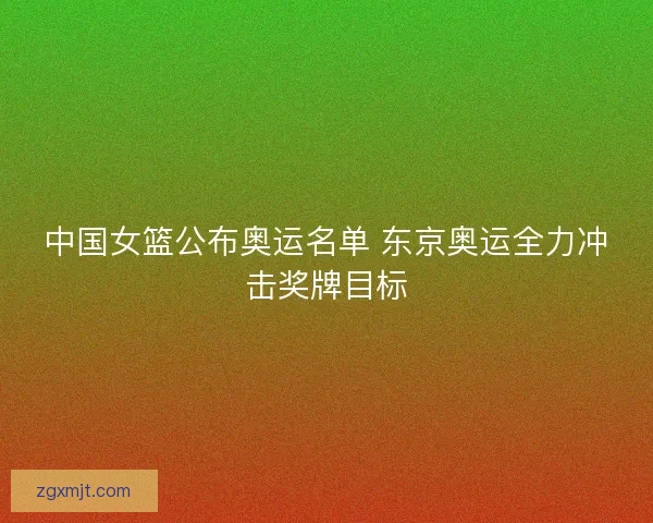 中国女篮公布奥运名单 东京奥运全力冲击奖牌目标