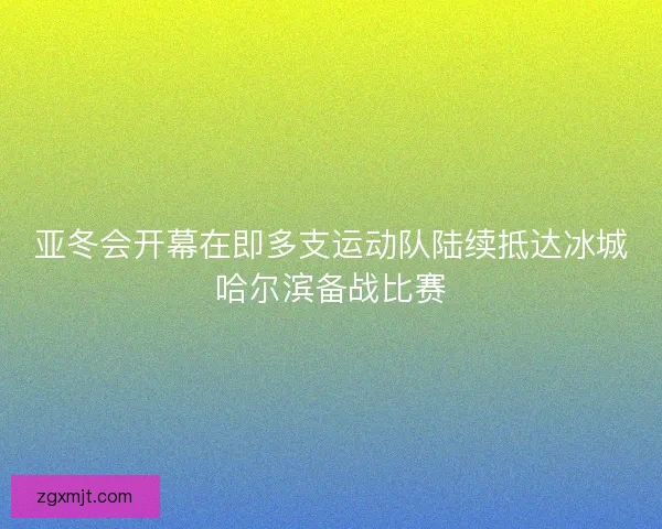 亚冬会开幕在即多支运动队陆续抵达冰城哈尔滨备战比赛