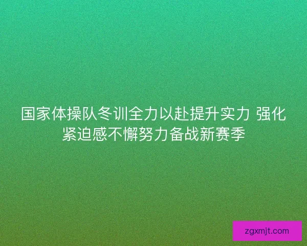 国家体操队冬训全力以赴提升实力 强化紧迫感不懈努力备战新赛季