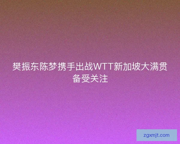 樊振东陈梦携手出战WTT新加坡大满贯备受关注