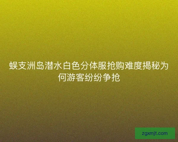 蜈支洲岛潜水白色分体服抢购难度揭秘为何游客纷纷争抢