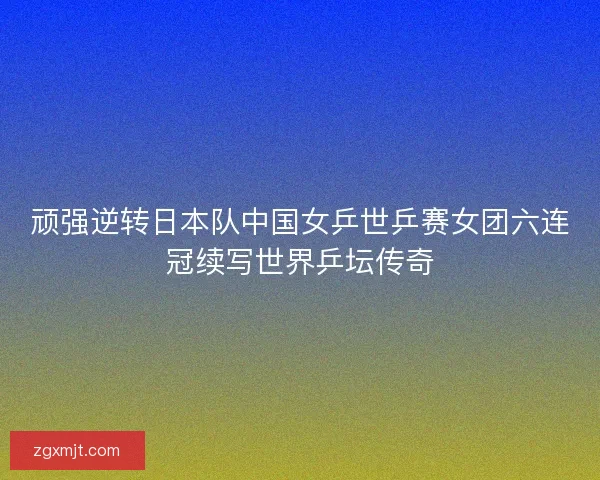 顽强逆转日本队中国女乒世乒赛女团六连冠续写世界乒坛传奇