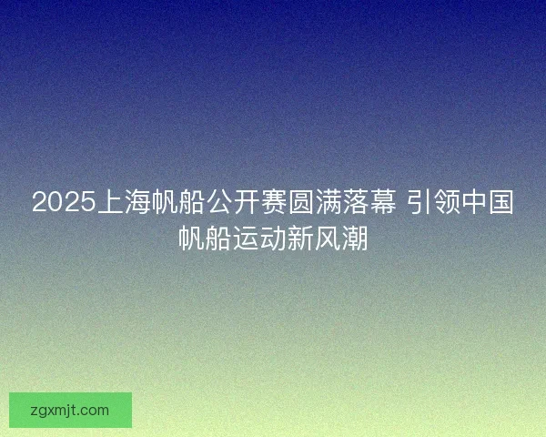2025上海帆船公开赛圆满落幕 引领中国帆船运动新风潮