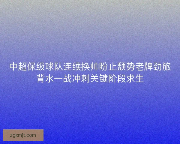 中超保级球队连续换帅盼止颓势老牌劲旅背水一战冲刺关键阶段求生