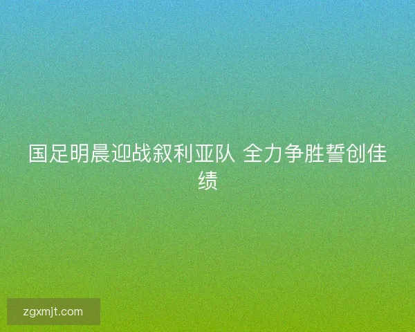 国足明晨迎战叙利亚队 全力争胜誓创佳绩