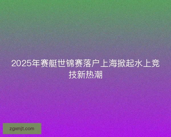 2025年赛艇世锦赛落户上海掀起水上竞技新热潮