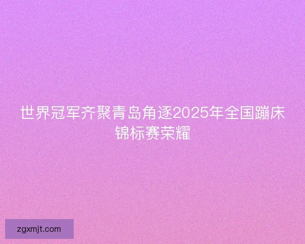 世界冠军齐聚青岛角逐2025年全国蹦床锦标赛荣耀