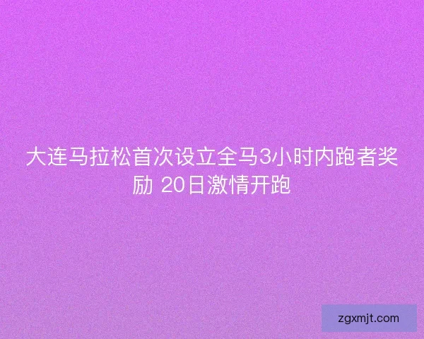 大连马拉松首次设立全马3小时内跑者奖励 20日激情开跑