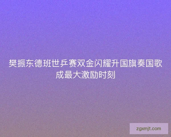 樊振东德班世乒赛双金闪耀升国旗奏国歌成最大激励时刻