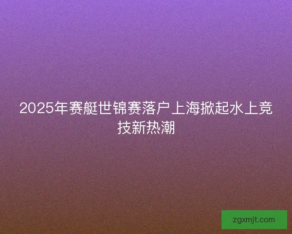 2025年赛艇世锦赛落户上海掀起水上竞技新热潮