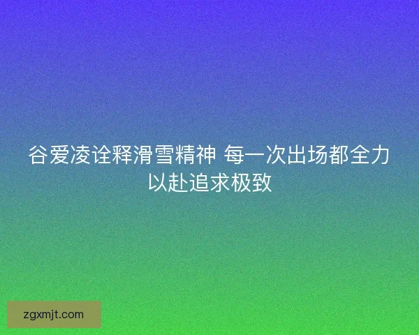 谷爱凌诠释滑雪精神 每一次出场都全力以赴追求极致