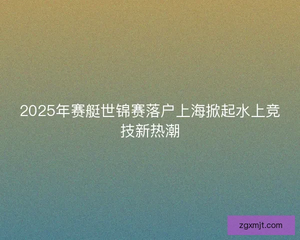 2025年赛艇世锦赛落户上海掀起水上竞技新热潮