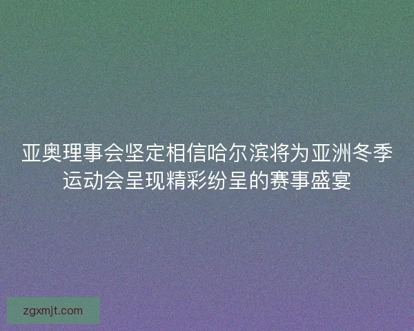 亚奥理事会坚定相信哈尔滨将为亚洲冬季运动会呈现精彩纷呈的赛事盛宴