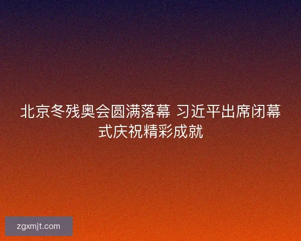 北京冬残奥会圆满落幕 习近平出席闭幕式庆祝精彩成就
